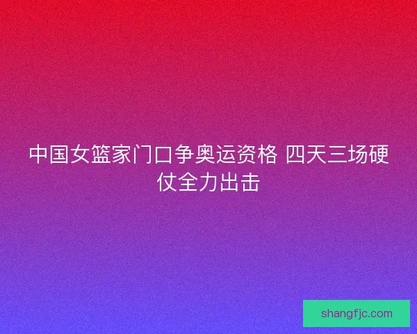 中国女篮家门口争奥运资格 四天三场硬仗全力出击
