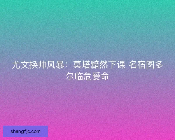 尤文换帅风暴：莫塔黯然下课 名宿图多尔临危受命